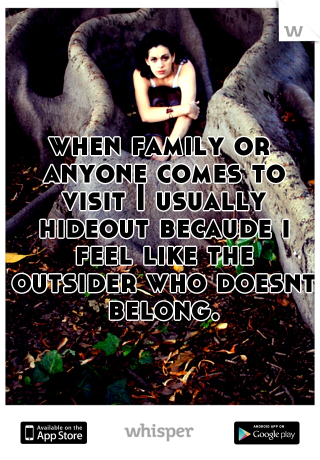 when family or anyone comes to visit I usually hideout becaude i feel like the outsider who doesnt belong.