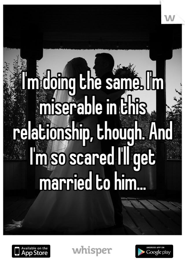 I'm doing the same. I'm miserable in this relationship, though. And I'm so scared I'll get married to him...