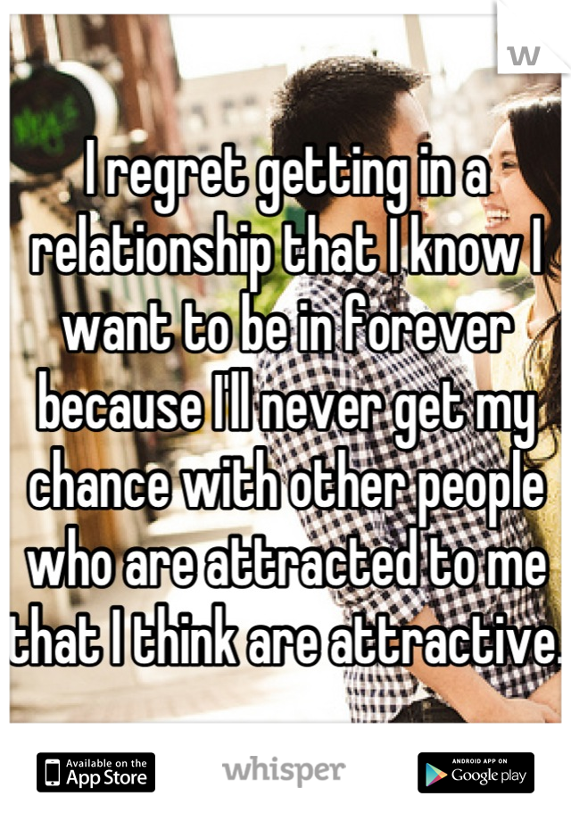 I regret getting in a relationship that I know I want to be in forever because I'll never get my chance with other people who are attracted to me that I think are attractive. 