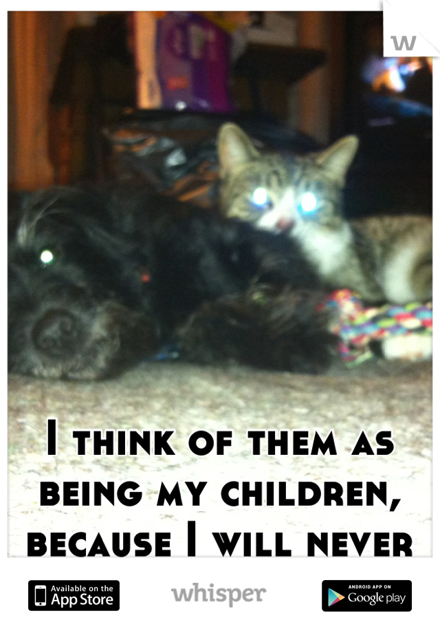 I think of them as being my children, because I will never have any human ones.