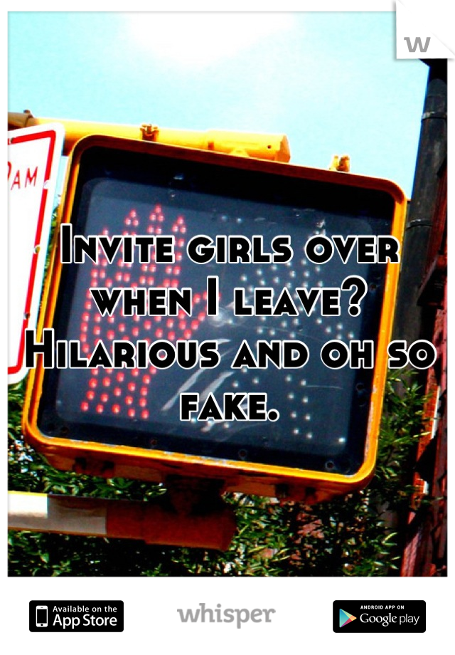 Invite girls over when I leave? Hilarious and oh so fake.