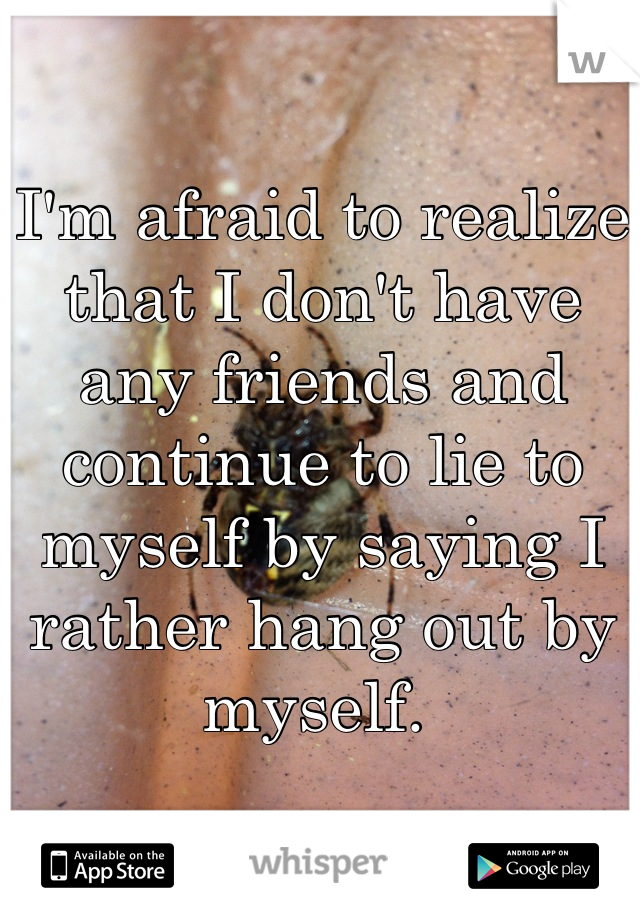 I'm afraid to realize that I don't have any friends and continue to lie to myself by saying I rather hang out by myself. 