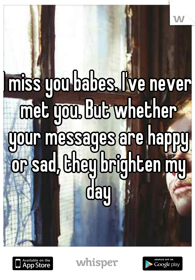 I miss you babes. I've never met you. But whether your messages are happy or sad, they brighten my day
