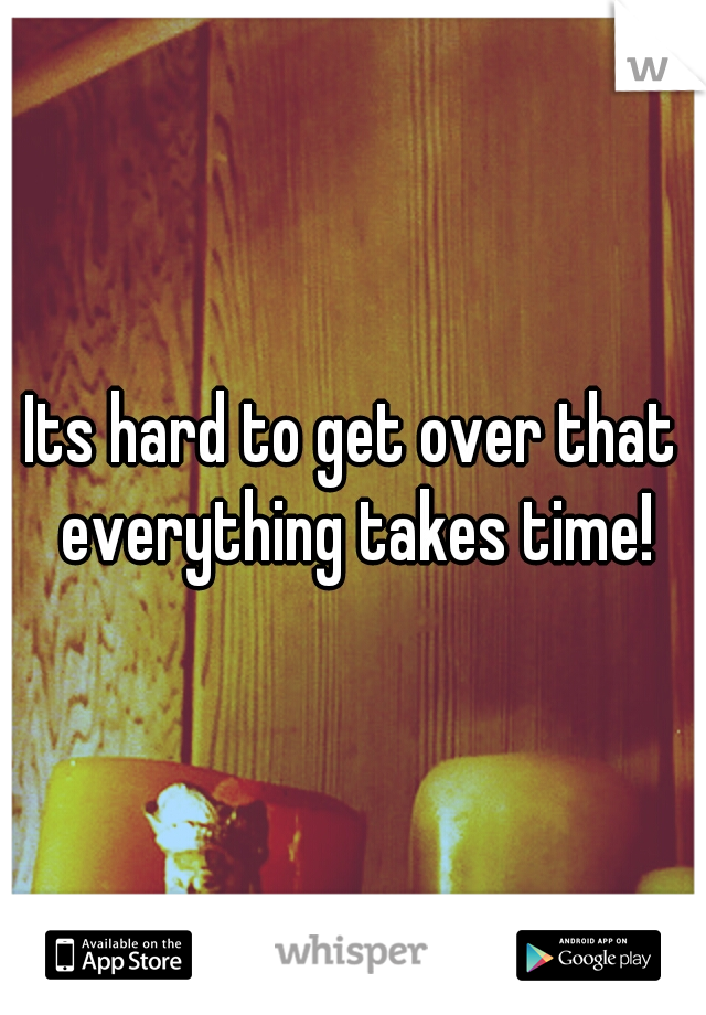 Its hard to get over that everything takes time!