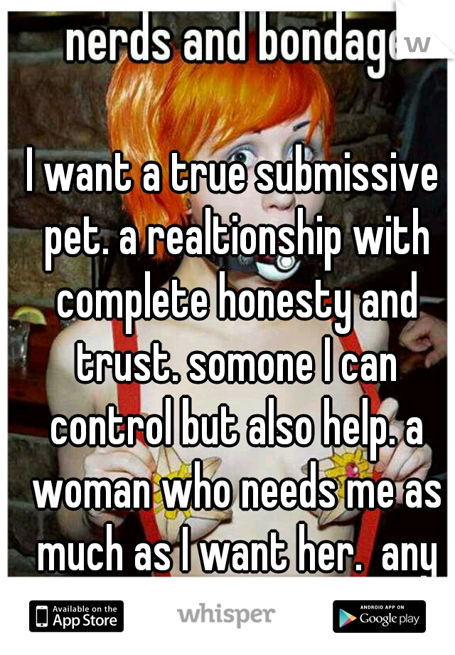 I want a true submissive pet. a realtionship with complete honesty and trust. somone I can control but also help. a woman who needs me as much as I want her.  any takers