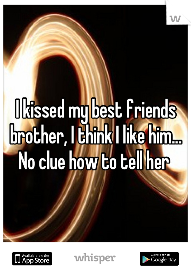 I kissed my best friends brother, I think I like him... No clue how to tell her 