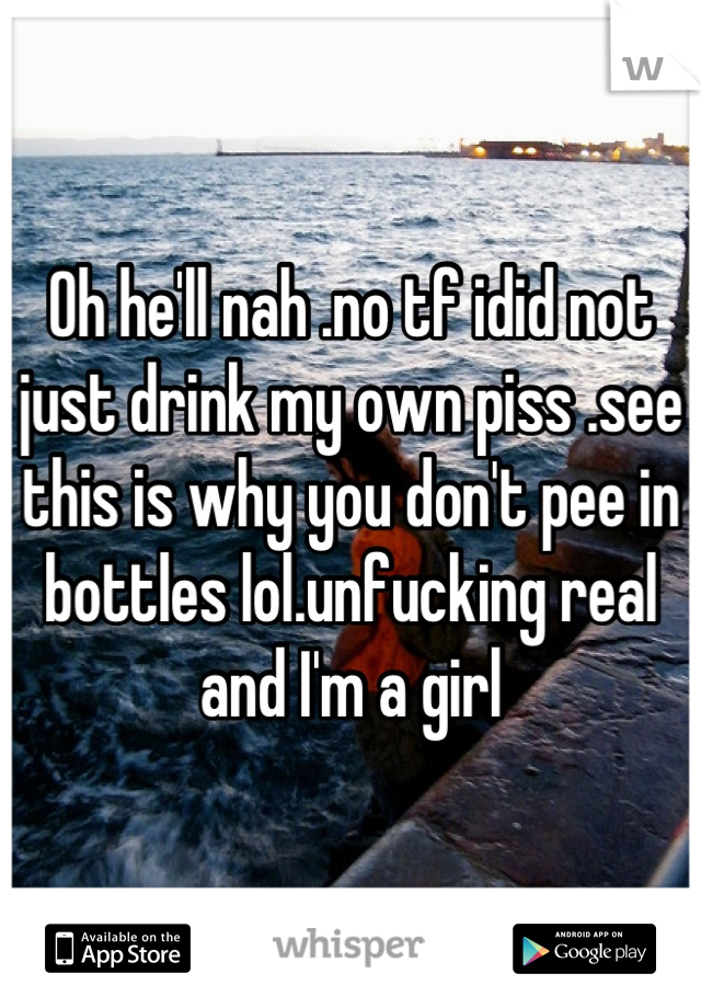 Oh he'll nah .no tf idid not just drink my own piss .see this is why you don't pee in bottles lol.unfucking real and I'm a girl