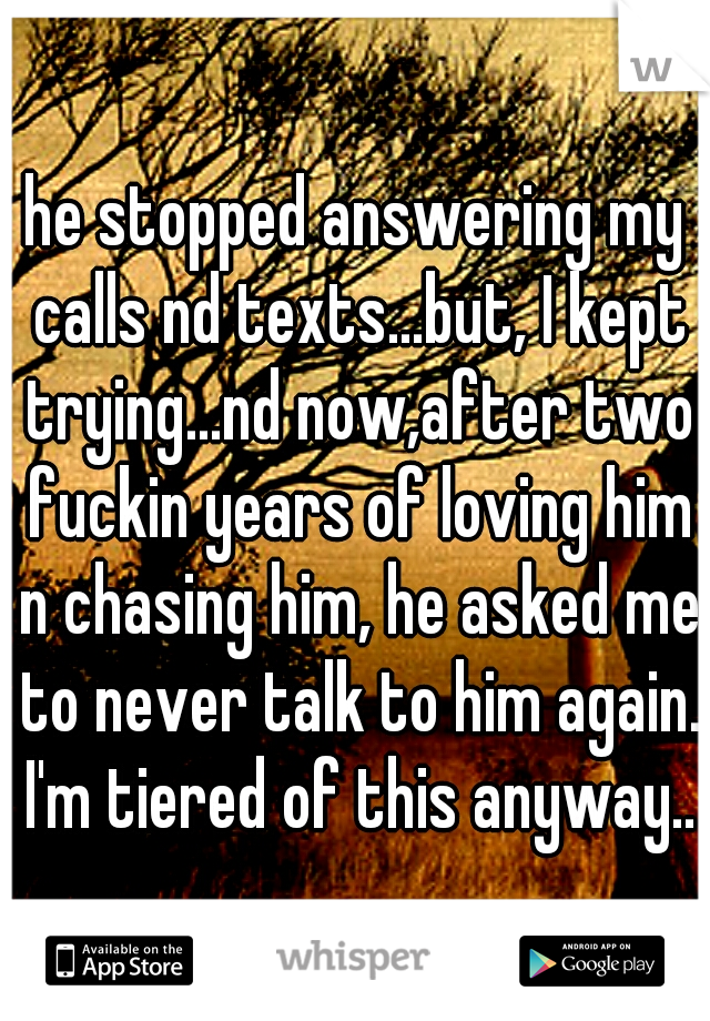 he stopped answering my calls nd texts...but, I kept trying...nd now,after two fuckin years of loving him n chasing him, he asked me to never talk to him again. I'm tiered of this anyway..