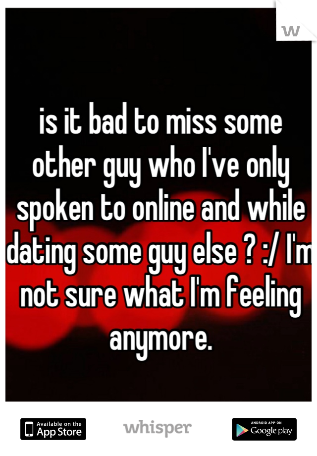 is it bad to miss some other guy who I've only spoken to online and while dating some guy else ? :/ I'm not sure what I'm feeling anymore.