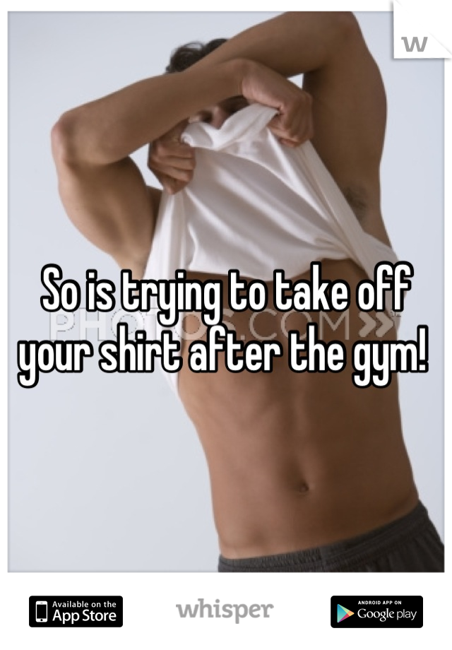 So is trying to take off your shirt after the gym! 
