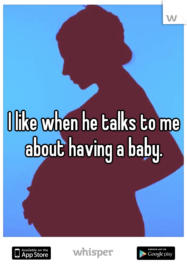 I like when he talks to me about having a baby. 
