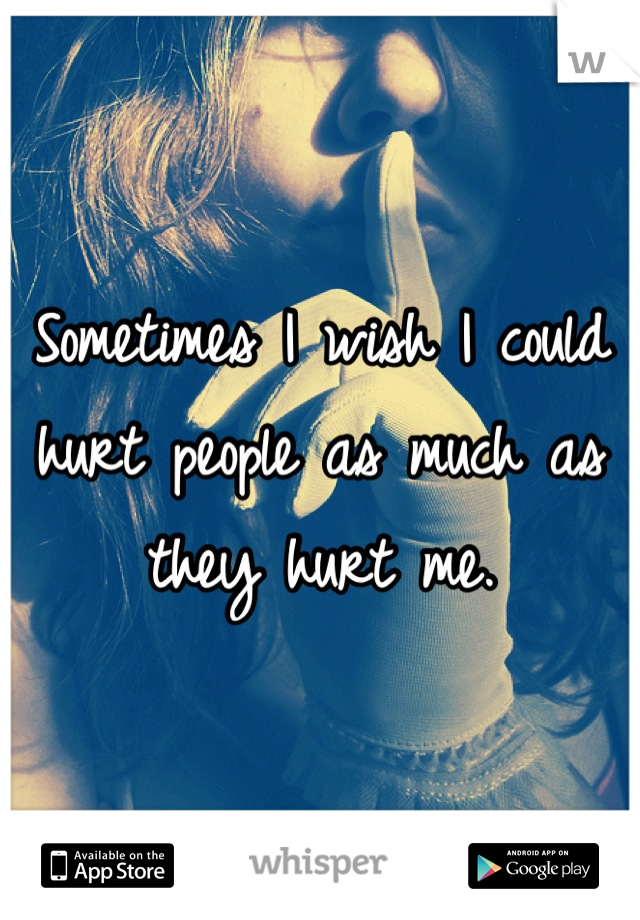 Sometimes I wish I could hurt people as much as they hurt me.