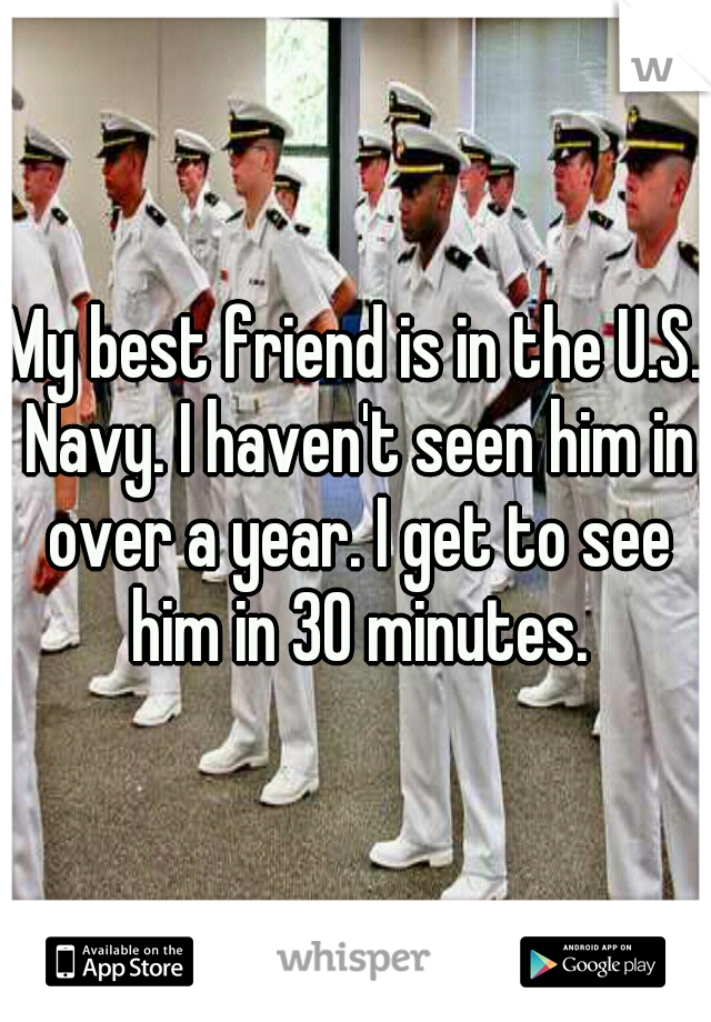 My best friend is in the U.S. Navy. I haven't seen him in over a year. I get to see him in 30 minutes.