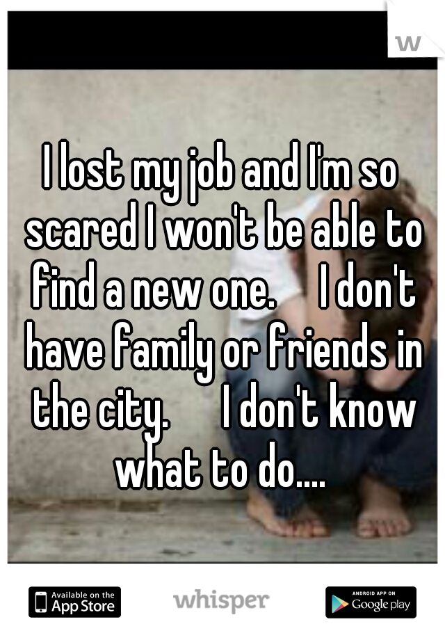 I lost my job and I'm so scared I won't be able to find a new one.

I don't have family or friends in the city. 

I don't know what to do.... 