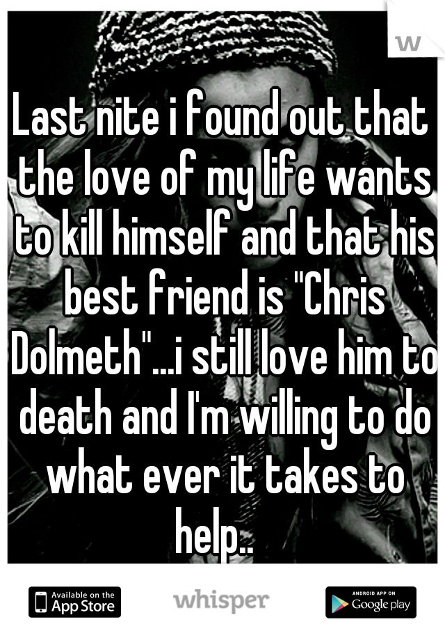 Last nite i found out that the love of my life wants to kill himself and that his best friend is "Chris Dolmeth"...i still love him to death and I'm willing to do what ever it takes to help..
