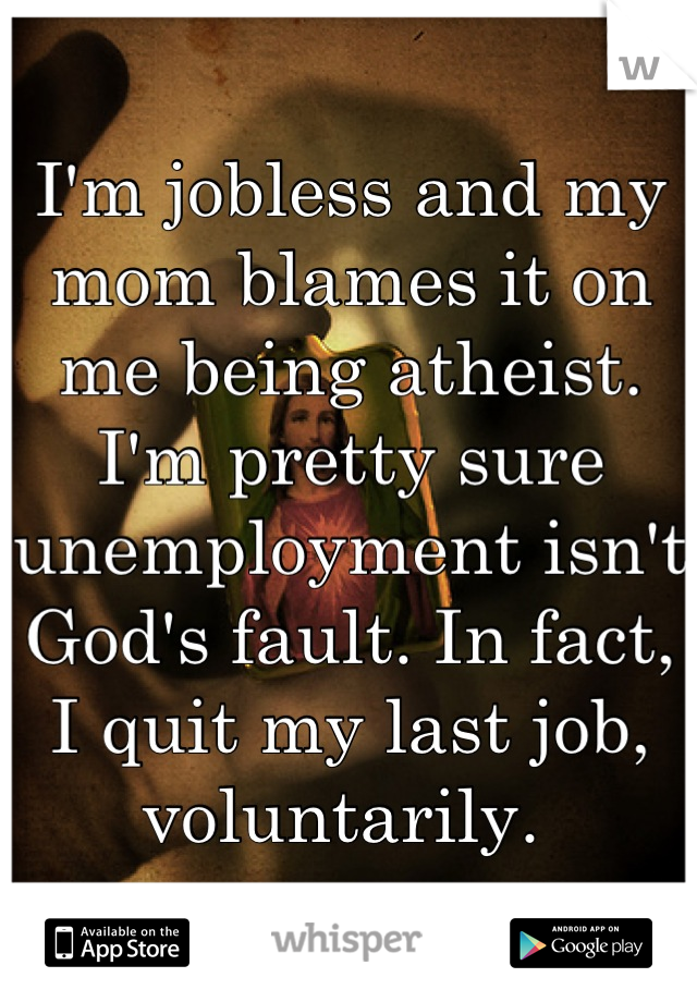 I'm jobless and my mom blames it on me being atheist. I'm pretty sure unemployment isn't God's fault. In fact, I quit my last job, voluntarily. 