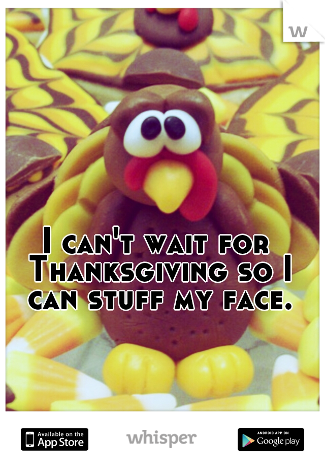 I can't wait for Thanksgiving so I can stuff my face.
