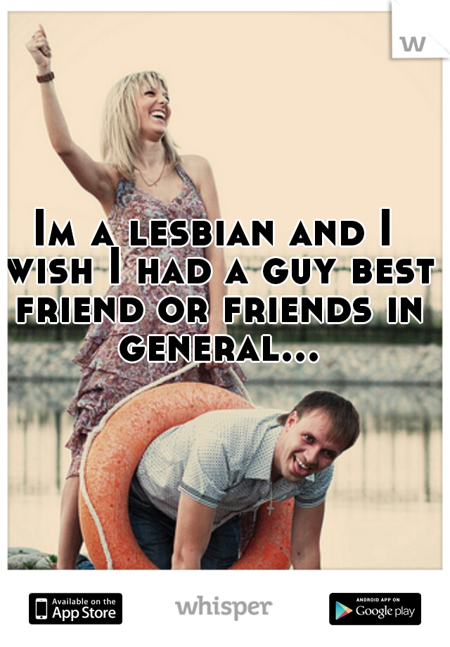 Im a lesbian and I wish I had a guy best friend or friends in general...