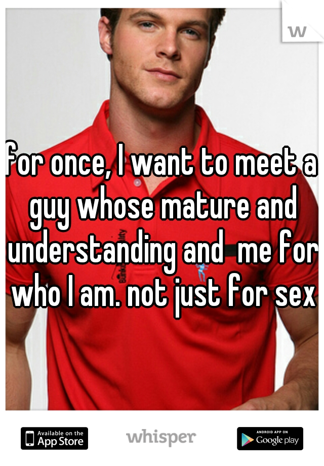for once, I want to meet a guy whose mature and understanding and  me for who I am. not just for sex