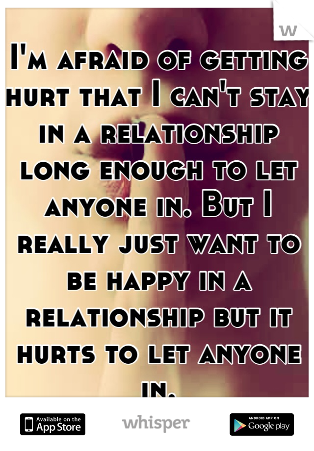 I'm afraid of getting hurt that I can't stay in a relationship long enough to let anyone in. But I really just want to be happy in a relationship but it hurts to let anyone in.