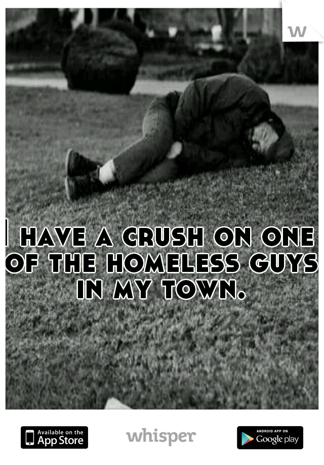 I have a crush on one of the homeless guys in my town.