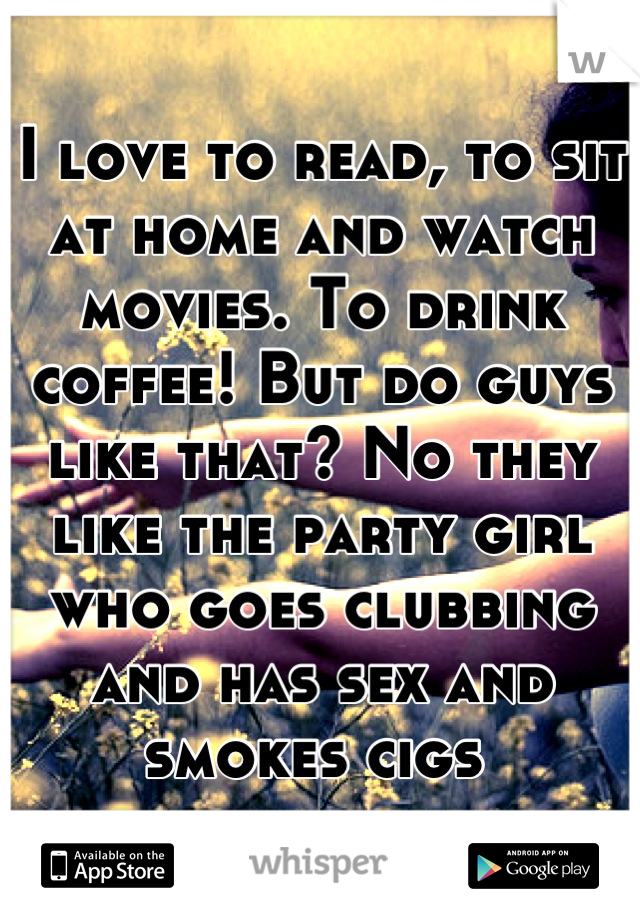 I love to read, to sit at home and watch movies. To drink coffee! But do guys like that? No they like the party girl who goes clubbing and has sex and smokes cigs 