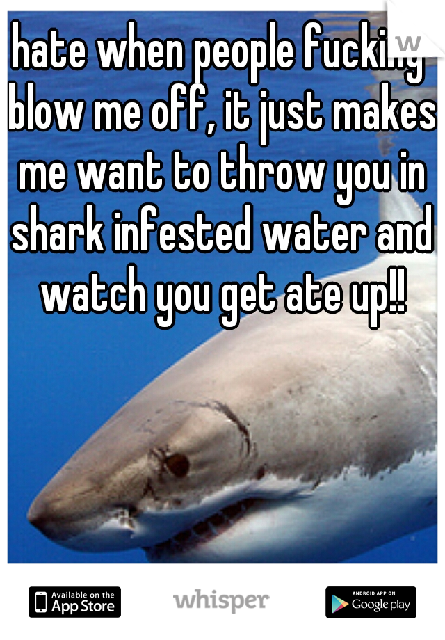 hate when people fucking blow me off, it just makes me want to throw you in shark infested water and watch you get ate up!!