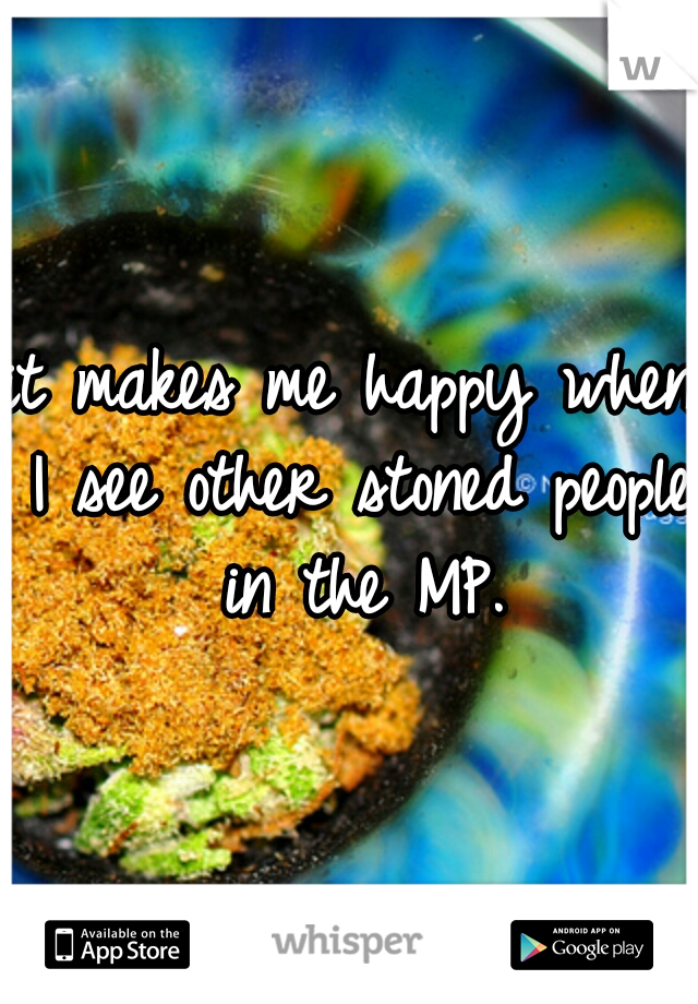 it makes me happy when I see other stoned people in the MP.