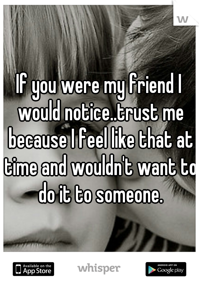If you were my friend I would notice..trust me because I feel like that at time and wouldn't want to do it to someone.
