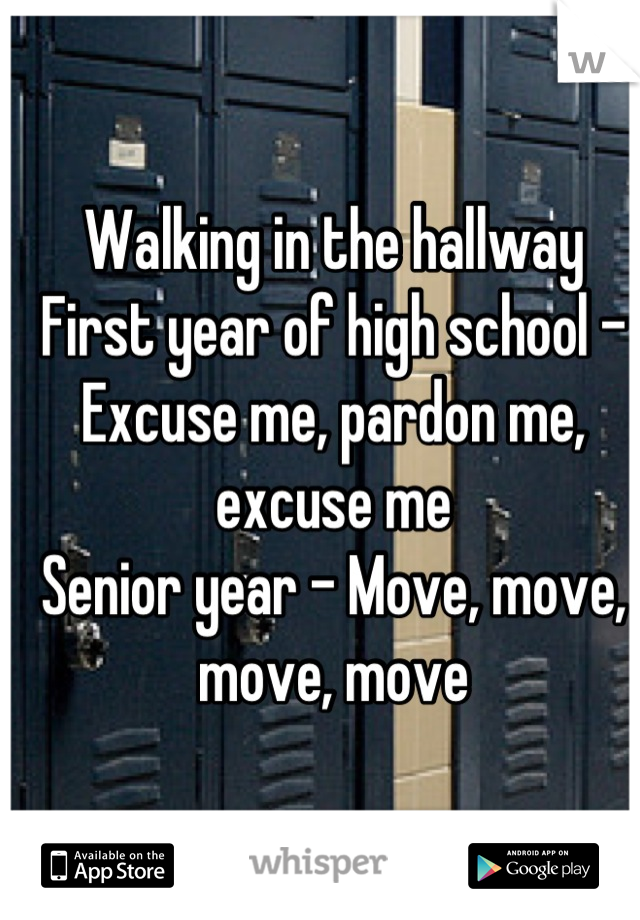 Walking in the hallway
First year of high school - Excuse me, pardon me, excuse me
Senior year - Move, move, move, move