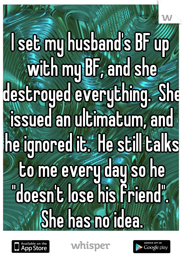 I set my husband's BF up with my BF, and she destroyed everything.  She issued an ultimatum, and he ignored it.  He still talks to me every day so he "doesn't lose his friend".  She has no idea.