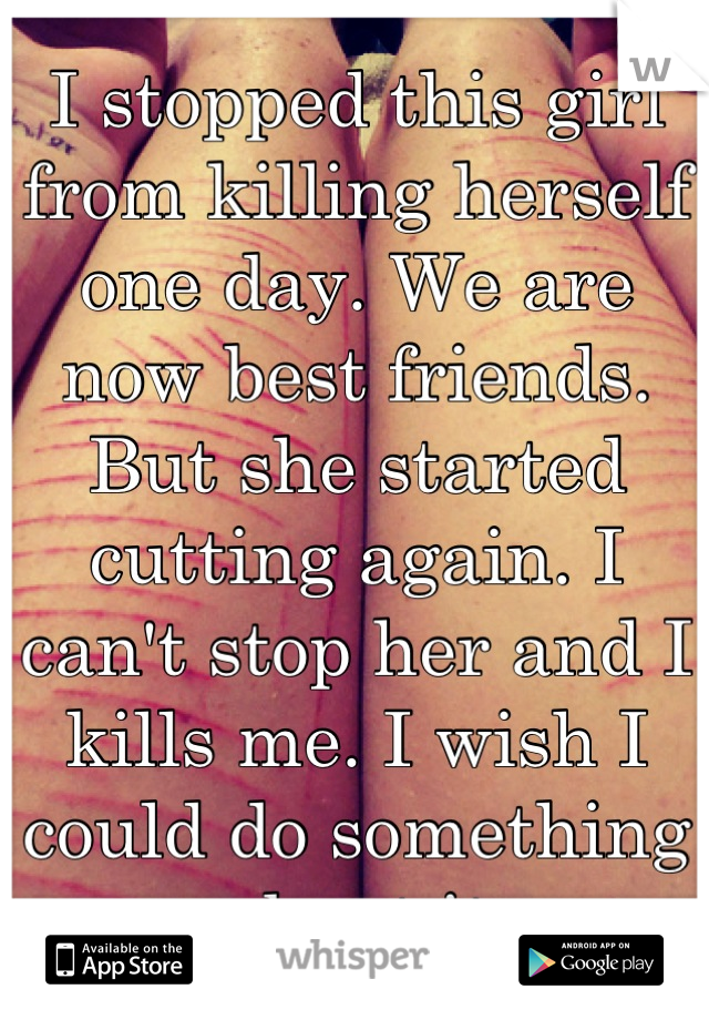 I stopped this girl from killing herself one day. We are now best friends. But she started cutting again. I can't stop her and I kills me. I wish I could do something about it