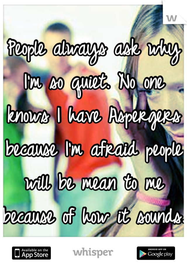 People always ask why I'm so quiet. No one knows I have Aspergers because I'm afraid people will be mean to me because of how it sounds.
