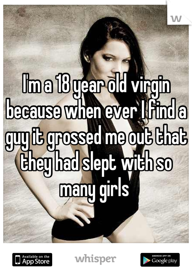I'm a 18 year old virgin because when ever I find a guy it grossed me out that they had slept with so many girls 