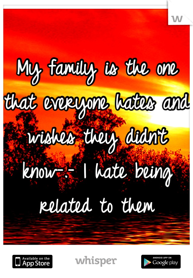 My family is the one that everyone hates and wishes they didn't know-.- I hate being related to them