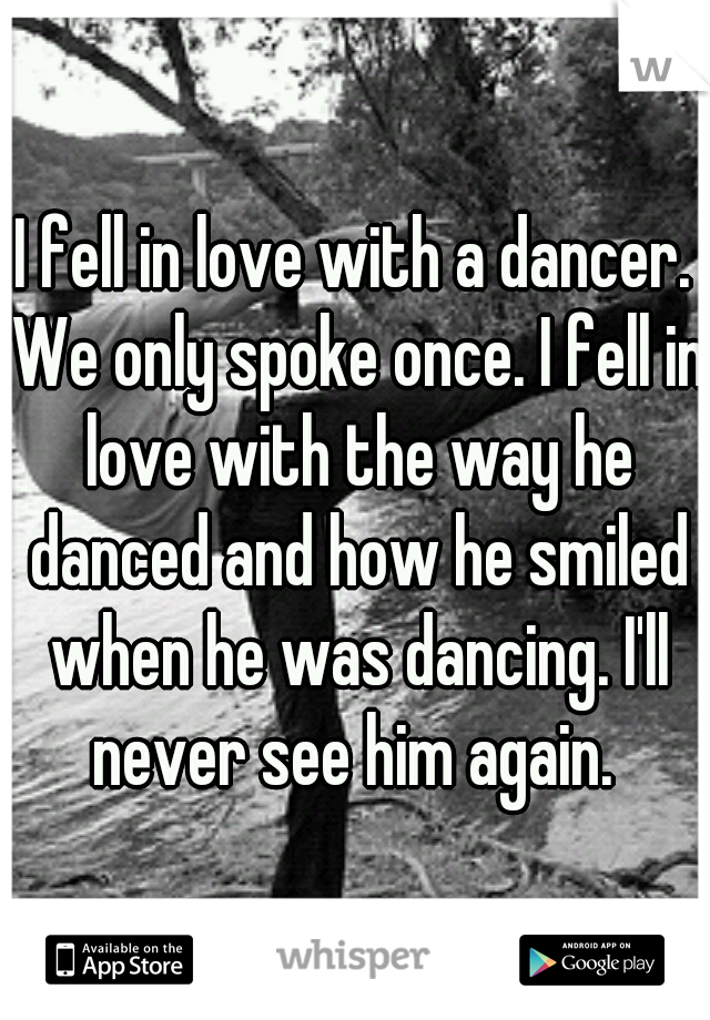 I fell in love with a dancer. We only spoke once. I fell in love with the way he danced and how he smiled when he was dancing. I'll never see him again. 