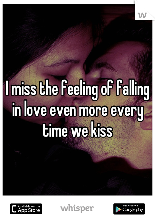 I miss the feeling of falling in love even more every time we kiss