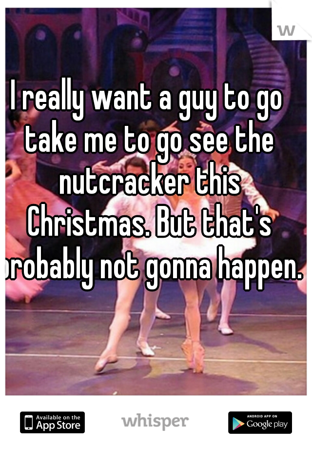 I really want a guy to go take me to go see the nutcracker this Christmas. But that's probably not gonna happen.