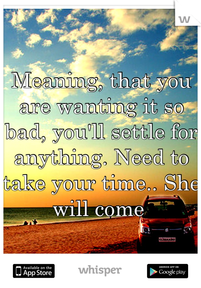 Meaning, that you are wanting it so bad, you'll settle for anything. Need to take your time.. She will come 