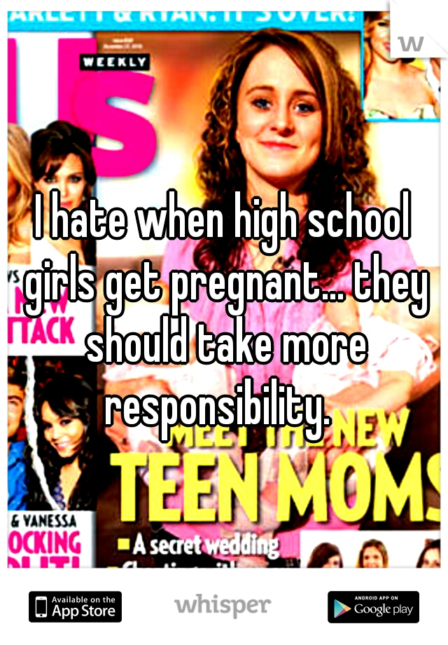 I hate when high school girls get pregnant... they should take more responsibility.  