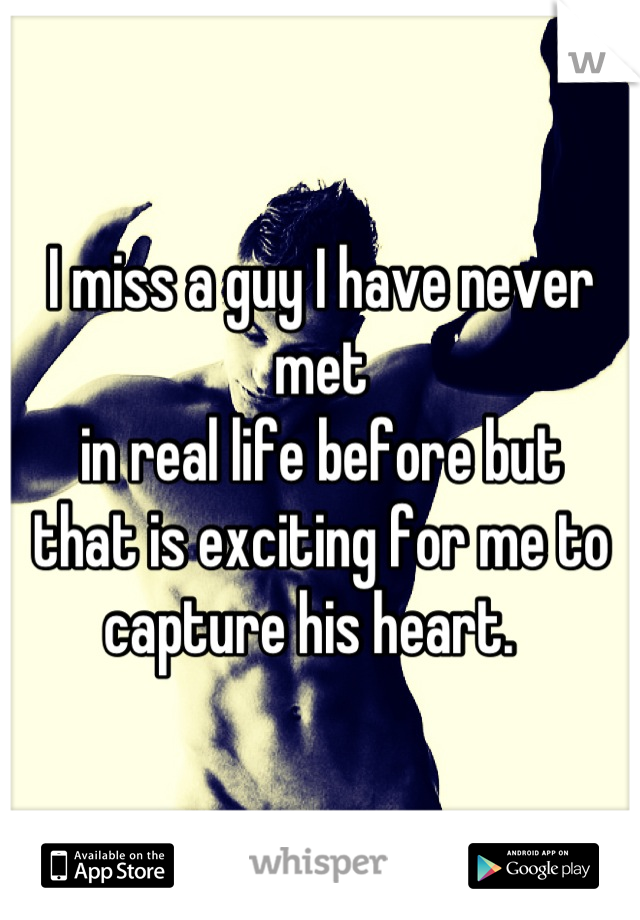 I miss a guy I have never met 
in real life before but
that is exciting for me to 
capture his heart.  