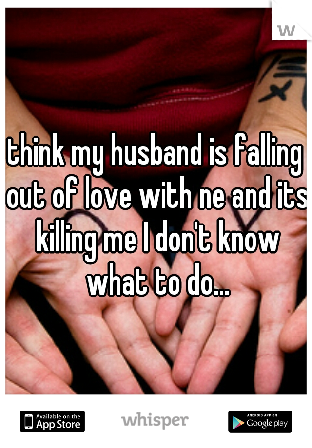 think my husband is falling out of love with ne and its killing me I don't know what to do...