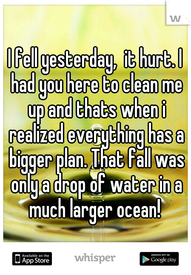 I fell yesterday,  it hurt. I had you here to clean me up and thats when i realized everything has a bigger plan. That fall was only a drop of water in a much larger ocean! 