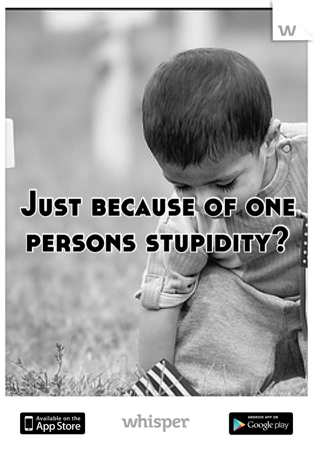Just because of one persons stupidity?