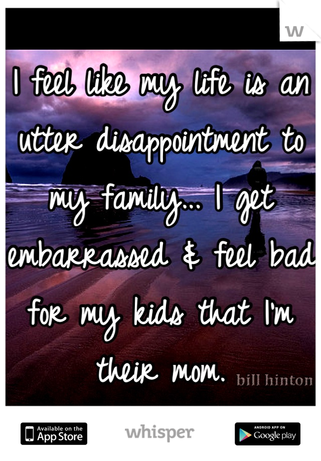 I feel like my life is an utter disappointment to my family... I get embarrassed & feel bad for my kids that I'm their mom.