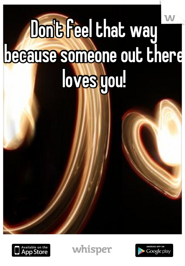 Don't feel that way because someone out there loves you!
