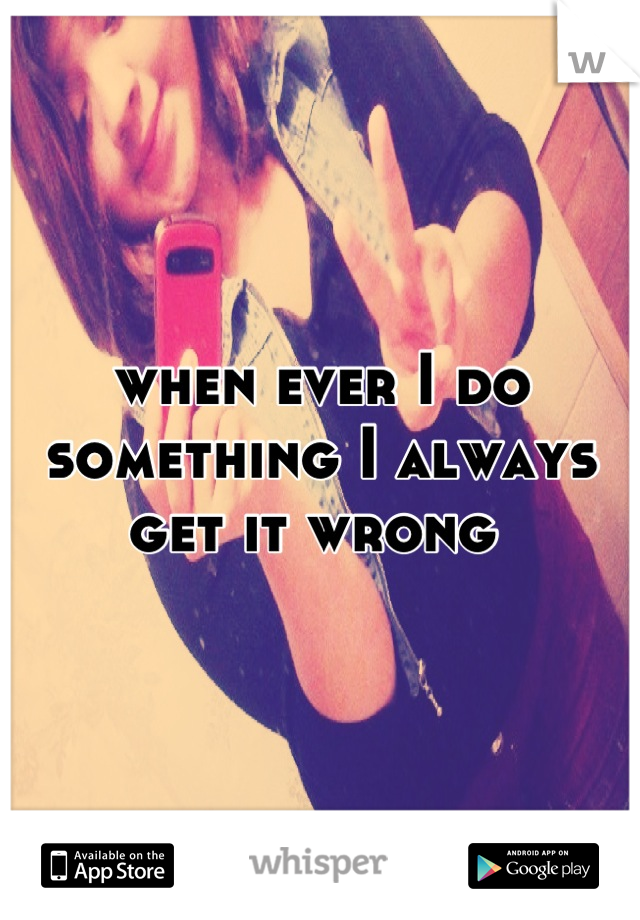 when ever I do something I always get it wrong 