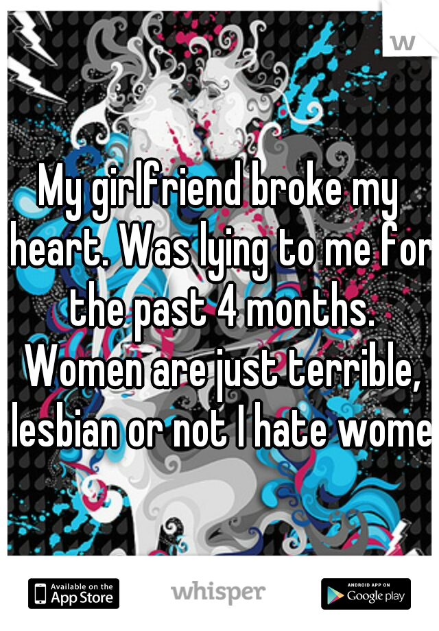 My girlfriend broke my heart. Was lying to me for the past 4 months. Women are just terrible, lesbian or not I hate women