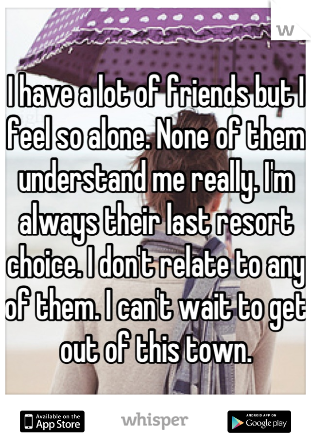 I have a lot of friends but I feel so alone. None of them understand me really. I'm always their last resort choice. I don't relate to any of them. I can't wait to get out of this town.