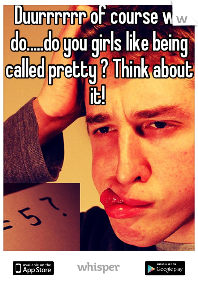 Duurrrrrr of course we do.....do you girls like being called pretty ? Think about it! 